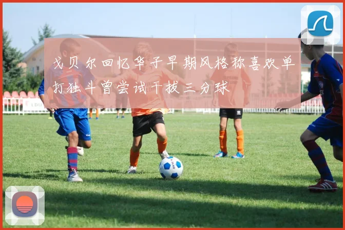 戈贝尔回忆华子早期风格称喜欢单打独斗曾尝试干拔三分球