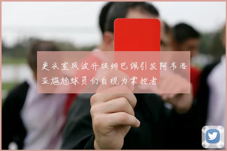 更衣室风波升级姆巴佩引发阿韦洛亚尴尬球员们自视为掌控者