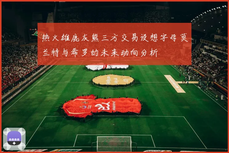 热火雄鹿灰熊三方交易设想字母莫兰特与希罗的未来动向分析