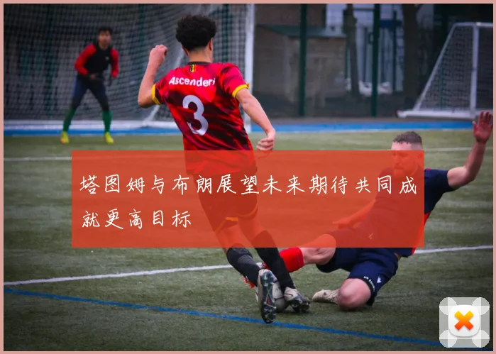 塔图姆与布朗展望未来期待共同成就更高目标