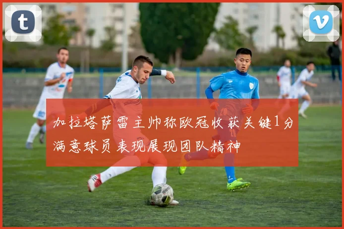 加拉塔萨雷主帅称欧冠收获关键1分满意球员表现展现团队精神