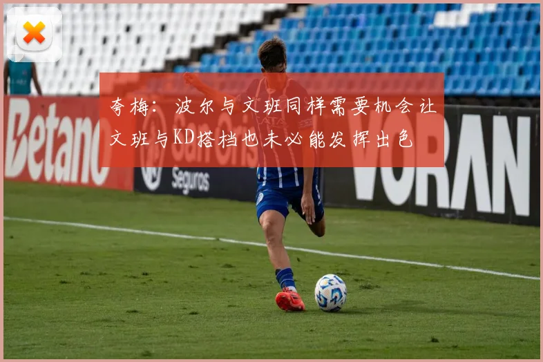 夸梅：波尔与文班同样需要机会让文班与KD搭档也未必能发挥出色