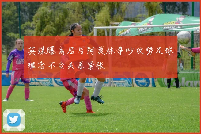 英媒曝高层与阿莫林争吵攻势足球理念不合关系紧张
