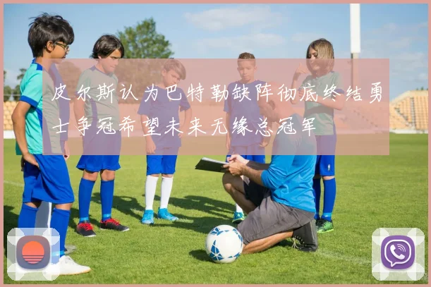 皮尔斯认为巴特勒缺阵彻底终结勇士争冠希望未来无缘总冠军
