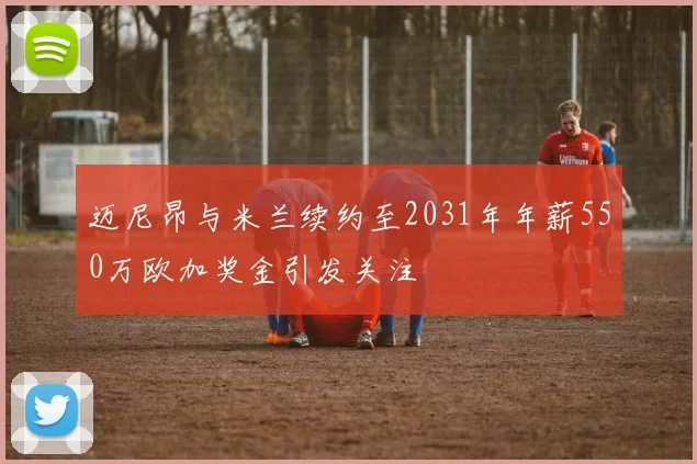 迈尼昂与米兰续约至2031年年薪550万欧加奖金引发关注