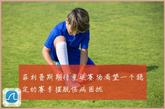 菲利普斯期待重返赛场渴望一个稳定的赛季摆脱伤病困扰