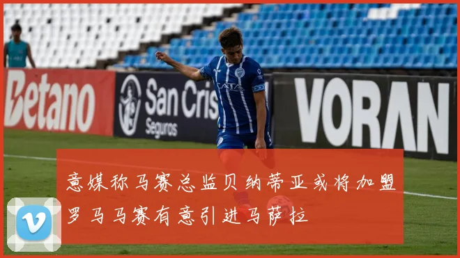 意媒称马赛总监贝纳蒂亚或将加盟罗马马赛有意引进马萨拉