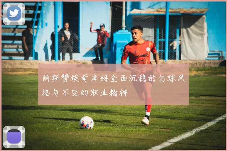 纳斯赞埃奇库姆全面沉稳的打球风格与不变的职业精神
