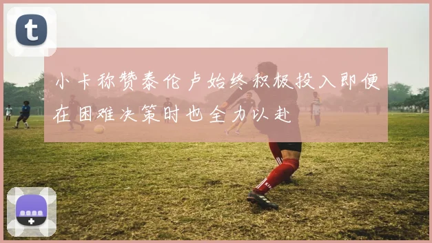 小卡称赞泰伦卢始终积极投入即便在困难决策时也全力以赴