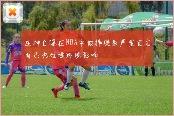 庄神自曝在NBA中假摔现象严重直言自己也难逃环境影响