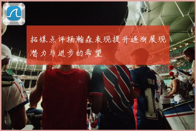 拓媒点评杨瀚森表现提升逐渐展现潜力与进步的希望