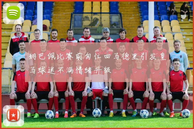 姆巴佩比赛前匆忙回马德里引发皇马球迷不满情绪升级