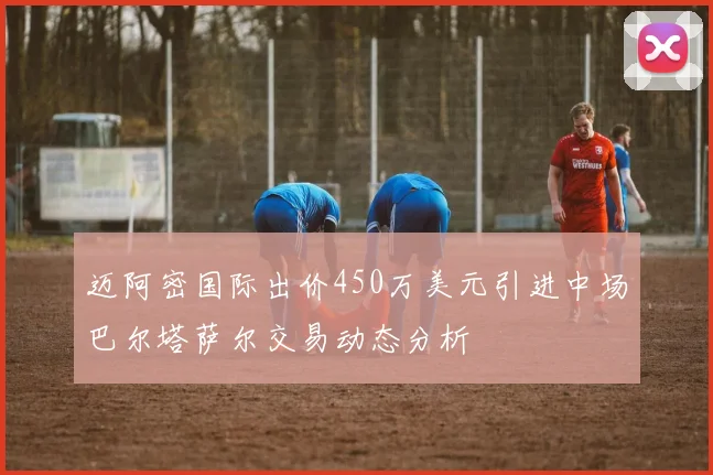 迈阿密国际出价450万美元引进中场巴尔塔萨尔交易动态分析