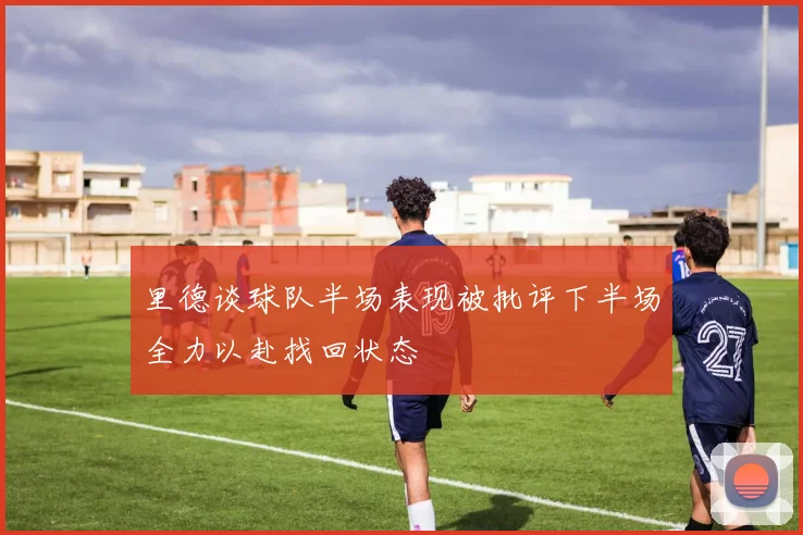 里德谈球队半场表现被批评下半场全力以赴找回状态