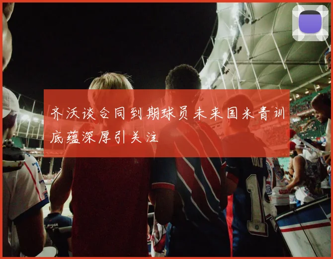 齐沃谈合同到期球员未来国米青训底蕴深厚引关注