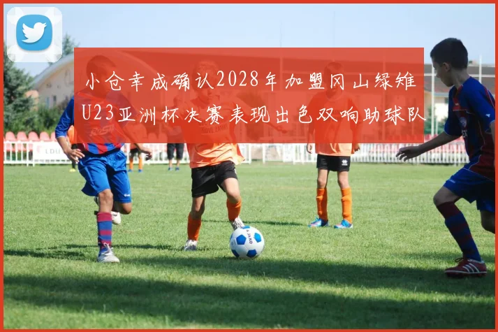 小仓幸成确认2028年加盟冈山绿雉U23亚洲杯决赛表现出色双响助球队夺冠