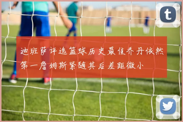 迪班萨评选篮球历史最佳乔丹依然第一詹姆斯紧随其后差距微小