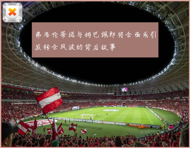 弗洛伦蒂诺与姆巴佩即将会面或引发转会风波的背后故事