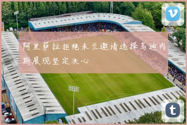 阿里萨拉拒绝米兰邀请选择乌迪内斯展现坚定决心