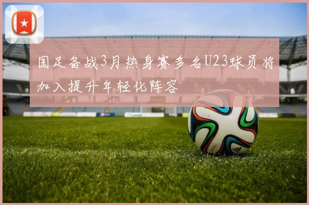 国足备战3月热身赛多名U23球员将加入提升年轻化阵容