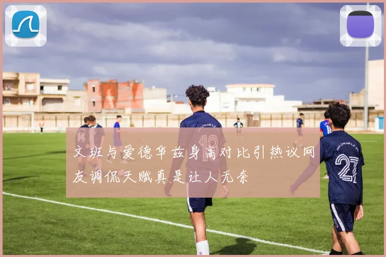 文班与爱德华兹身高对比引热议网友调侃天赋真是让人无奈
